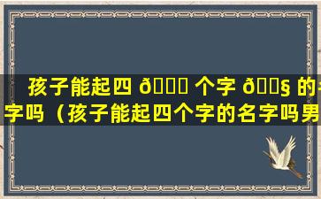 孩子能起四 💐 个字 🐧 的名字吗（孩子能起四个字的名字吗男孩）